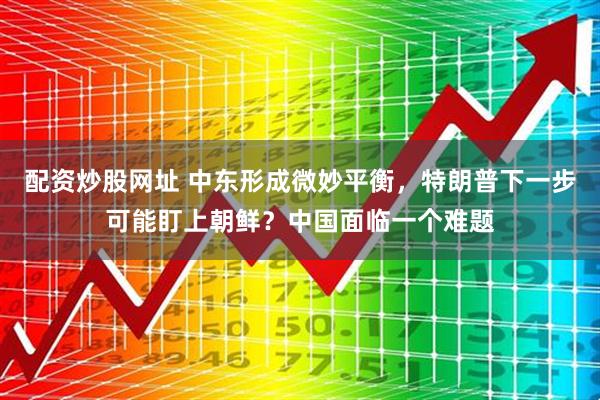 配资炒股网址 中东形成微妙平衡，特朗普下一步可能盯上朝鲜？中国面临一个难题