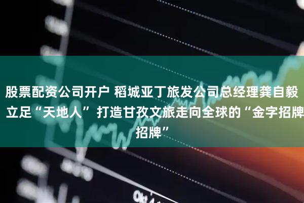 股票配资公司开户 稻城亚丁旅发公司总经理龚自毅：立足“天地人” 打造甘孜文旅走向全球的“金字招牌”