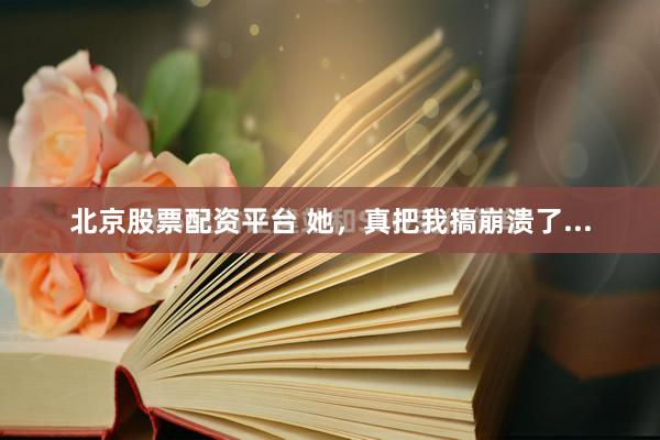 北京股票配资平台 她，真把我搞崩溃了...