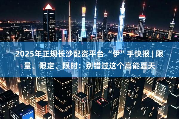 2025年正规长沙配资平台 “伊”手快报 | 限量、限定、限时：别错过这个高能夏天
