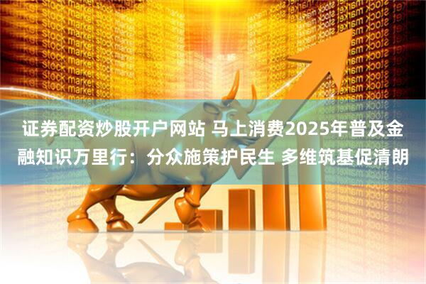 证券配资炒股开户网站 马上消费2025年普及金融知识万里行：分众施策护民生 多维筑基促清朗