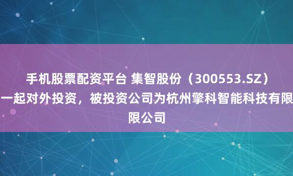 手机股票配资平台 集智股份（300553.SZ）新增一起对外投资，被投资公司为杭州擎科智能科技有限公司