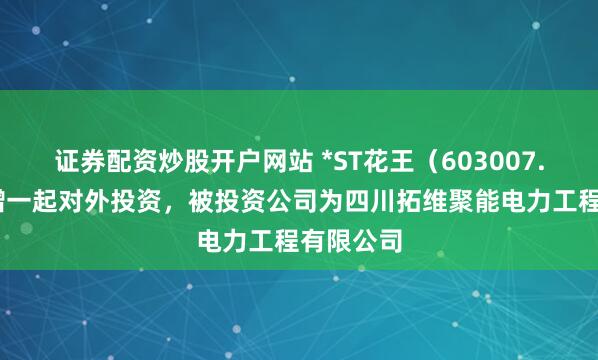 证券配资炒股开户网站 *ST花王（603007.SH）新增一起对外投资，被投资公司为四川拓维聚能电力工程有限公司