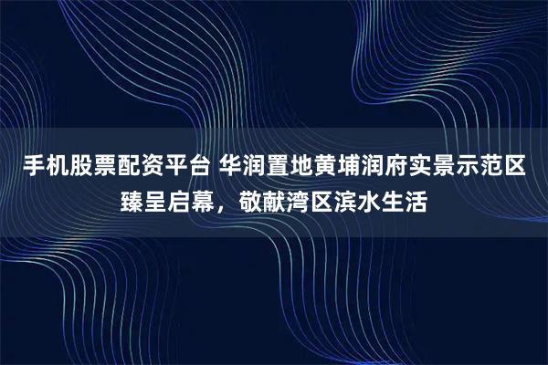 手机股票配资平台 华润置地黄埔润府实景示范区臻呈启幕，敬献湾区滨水生活