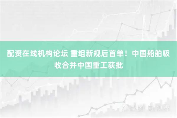 配资在线机构论坛 重组新规后首单！中国船舶吸收合并中国重工获批