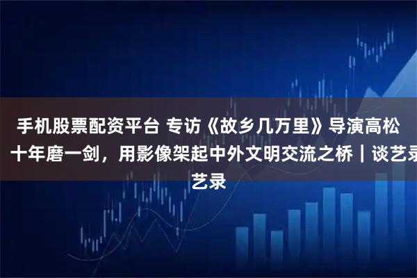 手机股票配资平台 专访《故乡几万里》导演高松：十年磨一剑，用影像架起中外文明交流之桥｜谈艺录