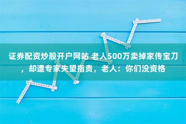 证券配资炒股开户网站 老人500万卖掉家传宝刀，却遭专家失望指责，老人：你们没资格