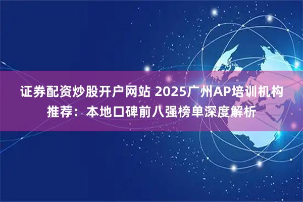 证券配资炒股开户网站 2025广州AP培训机构推荐：本地口碑前八强榜单深度解析