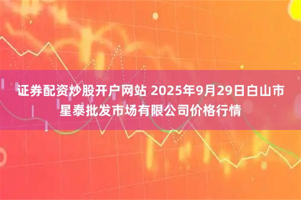 证券配资炒股开户网站 2025年9月29日白山市星泰批发市场有限公司价格行情