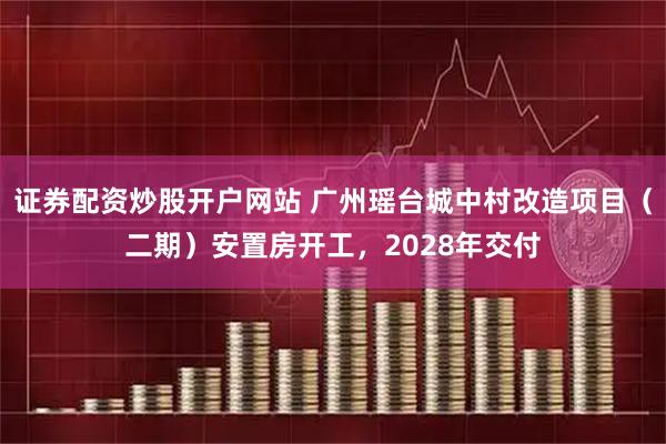 证券配资炒股开户网站 广州瑶台城中村改造项目（二期）安置房开工，2028年交付