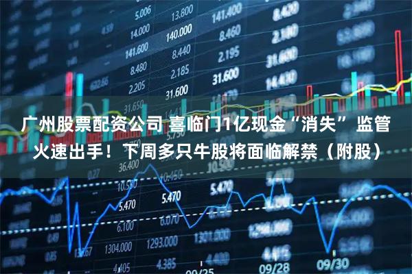 广州股票配资公司 喜临门1亿现金“消失” 监管火速出手!下周多只牛股将面临解禁(附股)