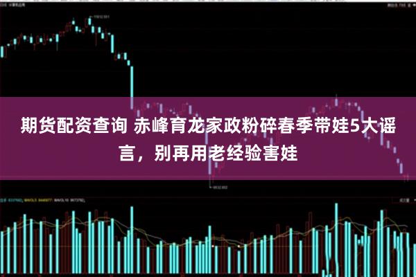 期货配资查询 赤峰育龙家政粉碎春季带娃5大谣言,别再用老经验害娃