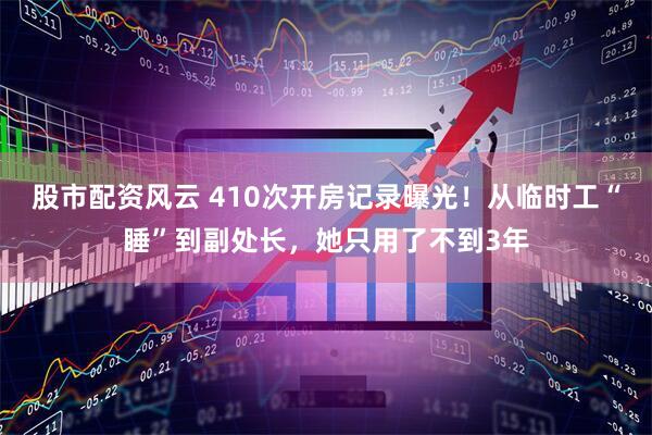 股市配资风云 410次开房记录曝光！从临时工“睡”到副处长，她只用了不到3年